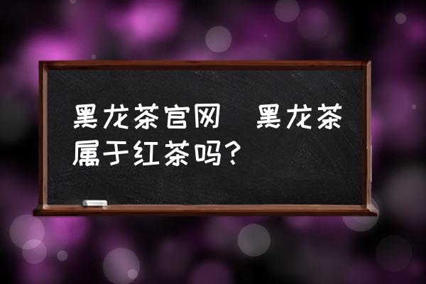 黑龍茶官網(wǎng)(黑龍茶屬于紅茶嗎？)