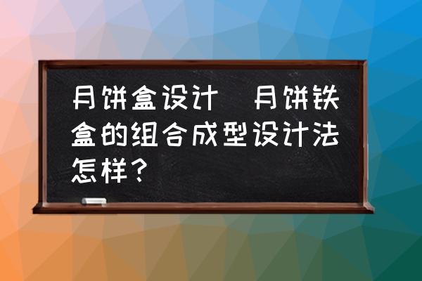 月餅盒設(shè)計(jì)(月餅鐵盒的組合成型設(shè)計(jì)法怎樣？)