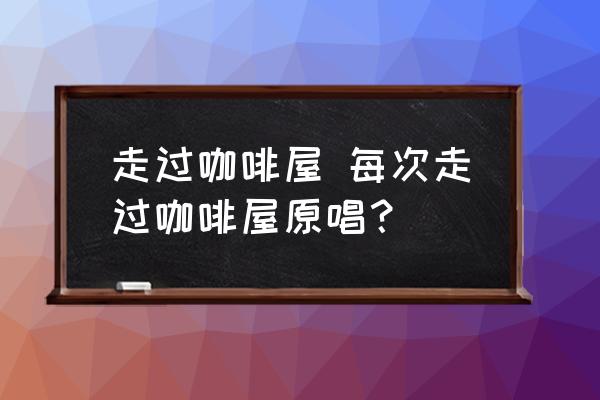 走過咖啡屋 每次走過咖啡屋原唱？
