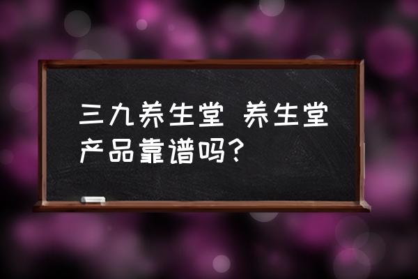 三九養(yǎng)生堂 養(yǎng)生堂產(chǎn)品靠譜嗎？