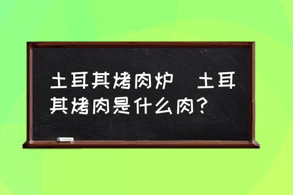 土耳其烤肉爐(土耳其烤肉是什么肉？)
