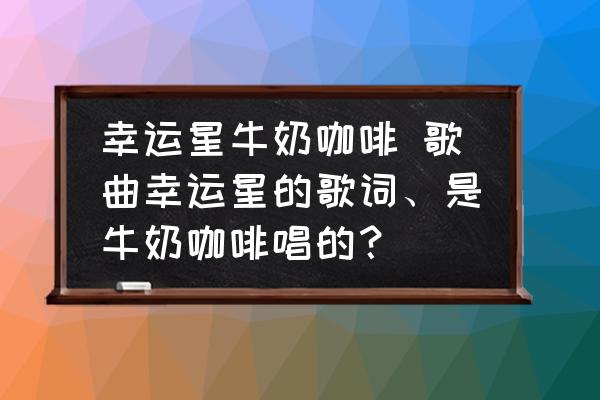 幸運星牛奶咖啡 歌曲幸運星的歌詞、是牛奶咖啡唱的？