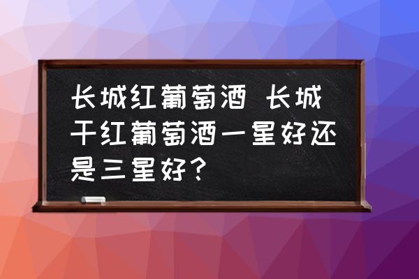 長(zhǎng)城紅葡萄酒 長(zhǎng)城干紅葡萄酒一星好還是三星好？