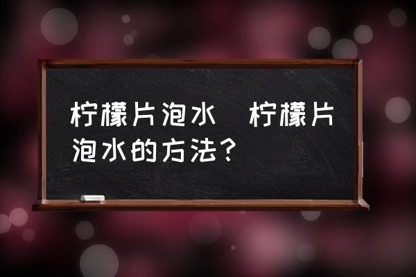 檸檬片泡水(檸檬片泡水的方法？)