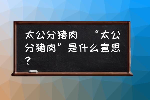 太公分豬肉(“太公分豬肉”是什么意思？)