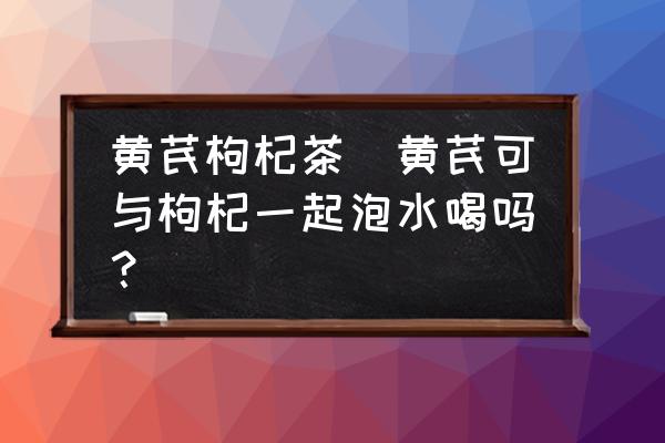 黃芪枸杞茶(黃芪可與枸杞一起泡水喝嗎？)