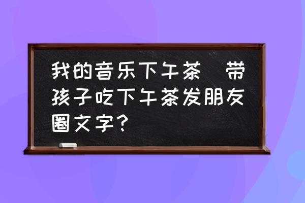 我的音樂下午茶(帶孩子吃下午茶發(fā)朋友圈文字？)