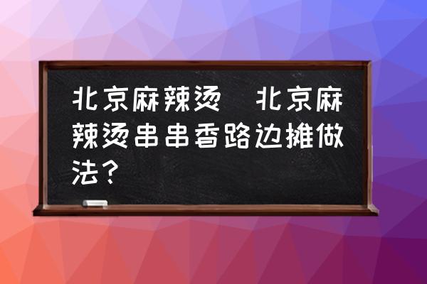 北京麻辣燙(北京麻辣燙串串香路邊攤做法？)