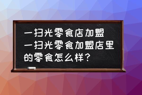 一掃光零食店加盟(一掃光零食加盟店里的零食怎么樣？)