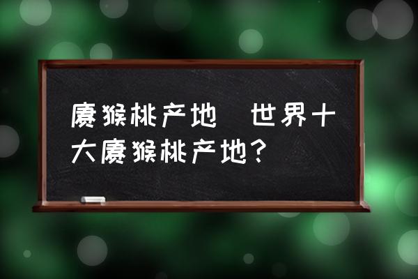 獼猴桃產(chǎn)地(世界十大獼猴桃產(chǎn)地？)