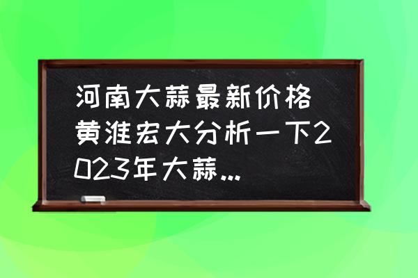 河南大蒜最新價格(黃淮宏大分析一下2023年大蒜價格？)