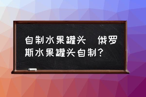自制水果罐頭(俄羅斯水果罐頭自制？)