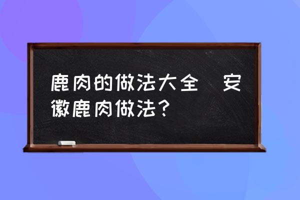 鹿肉的做法大全(安徽鹿肉做法？)