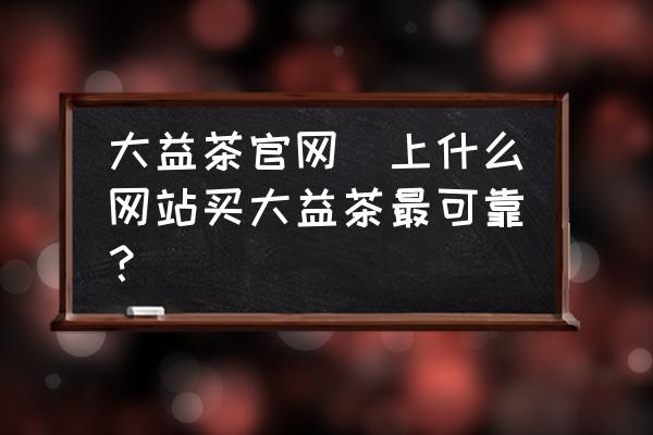 大益茶官網(wǎng)(上什么網(wǎng)站買大益茶最可靠？)