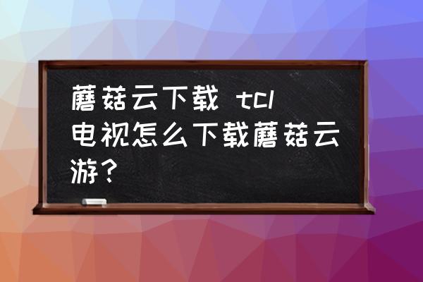 蘑菇云下載 tcl電視怎么下載蘑菇云游？