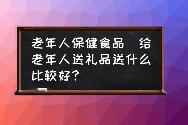 老年人保健食品(給老年人送禮品送什么比較好？)