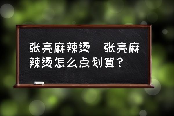 張亮麻辣燙(張亮麻辣燙怎么點劃算？)