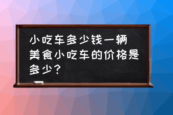 小吃車多少錢一輛(美食小吃車的價(jià)格是多少？)