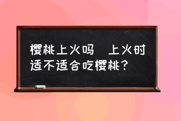 櫻桃上火嗎(上火時(shí)適不適合吃櫻桃？)
