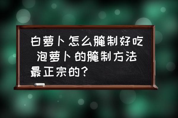 白蘿卜怎么腌制好吃 泡蘿卜的腌制方法最正宗的？