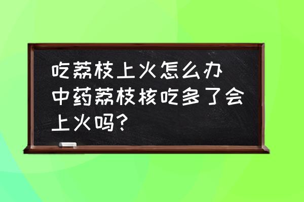 吃荔枝上火怎么辦 中藥荔枝核吃多了會上火嗎？