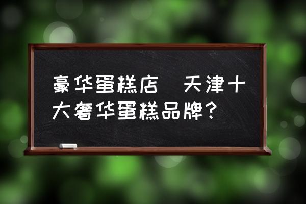 豪華蛋糕店(天津十大奢華蛋糕品牌？)