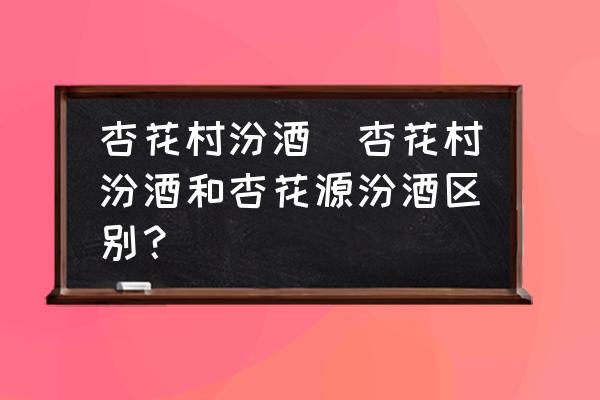 杏花村汾酒(杏花村汾酒和杏花源汾酒區(qū)別？)