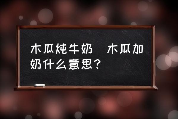 木瓜燉牛奶(木瓜加奶什么意思？)