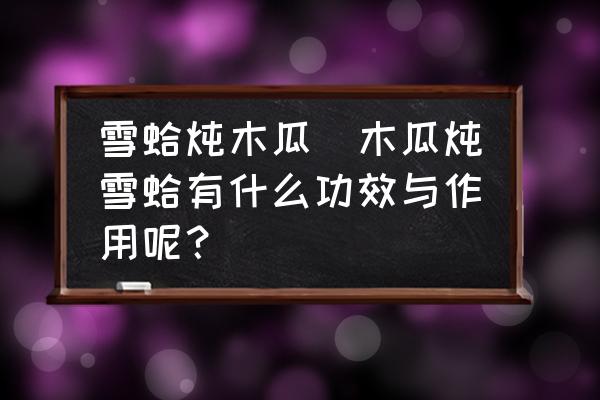 雪蛤燉木瓜(木瓜燉雪蛤有什么功效與作用呢？)