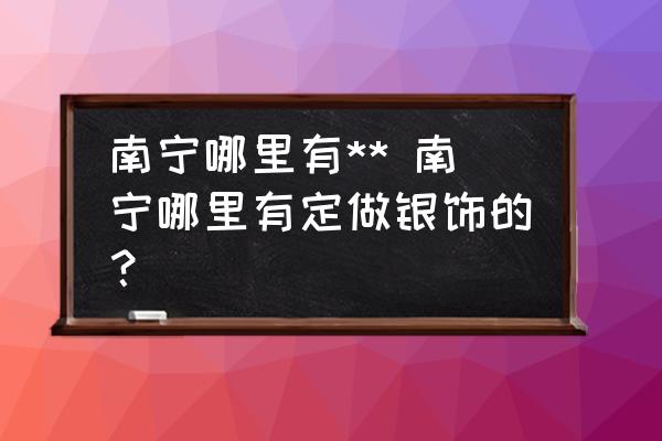 南寧哪里有** 南寧哪里有定做銀飾的？