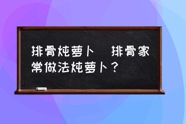 排骨燉蘿卜(排骨家常做法燉蘿卜？)