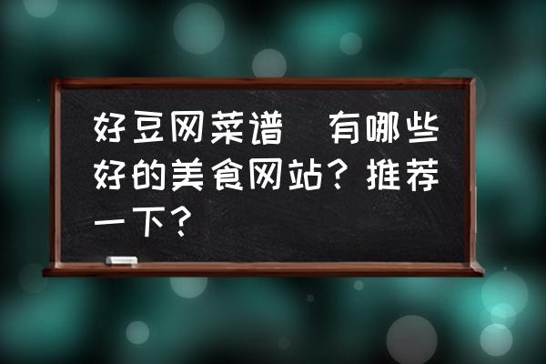 好豆網(wǎng)菜譜(有哪些好的美食網(wǎng)站？推薦一下？)