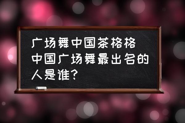 廣場舞中國茶格格 中國廣場舞最出名的人是誰？