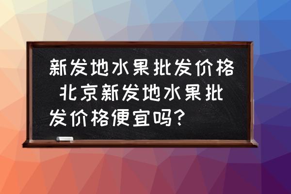 新發(fā)地水果批發(fā)價(jià)格 北京新發(fā)地水果批發(fā)價(jià)格便宜嗎？