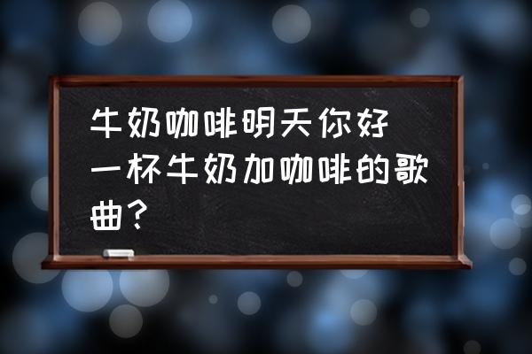 牛奶咖啡明天你好 一杯牛奶加咖啡的歌曲？