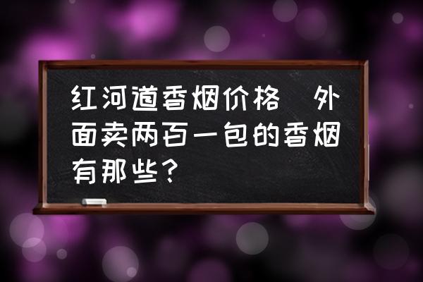 紅河道香煙價(jià)格(外面賣兩百一包的香煙有那些？)