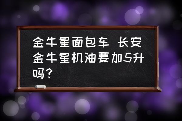 金牛星面包車(chē) 長(zhǎng)安金牛星機(jī)油要加5升嗎？