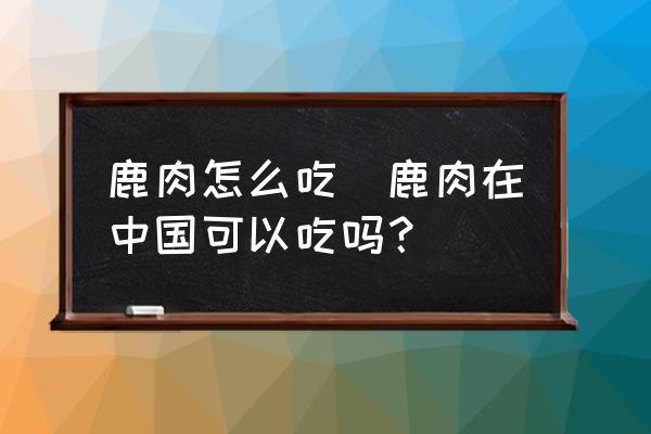 鹿肉怎么吃(鹿肉在中國(guó)可以吃嗎？)