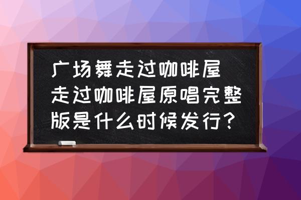 廣場舞走過咖啡屋 走過咖啡屋原唱完整版是什么時候發(fā)行？