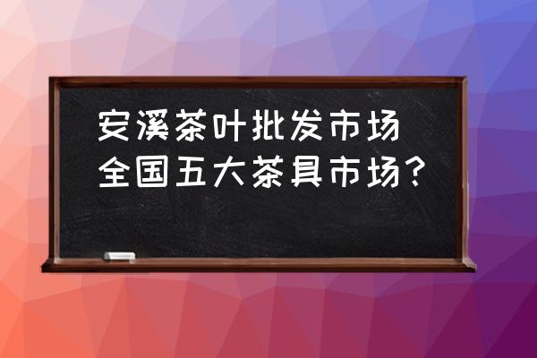 安溪茶葉批發(fā)市場(全國五大茶具市場？)
