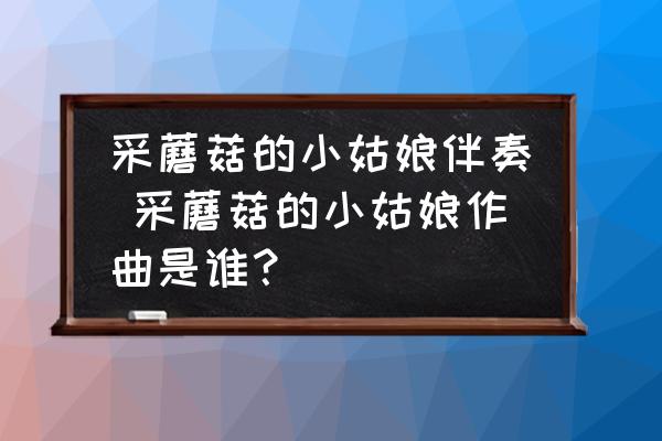 采蘑菇的小姑娘伴奏 采蘑菇的小姑娘作曲是誰(shuí)？