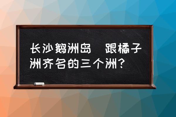 長(zhǎng)沙鵝洲島(跟橘子洲齊名的三個(gè)洲？)