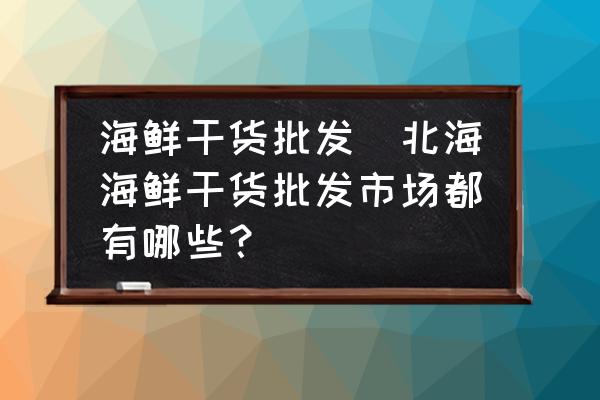 海鮮干貨批發(fā)(北海海鮮干貨批發(fā)市場(chǎng)都有哪些？)