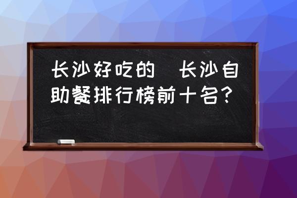 長(zhǎng)沙好吃的(長(zhǎng)沙自助餐排行榜前十名？)
