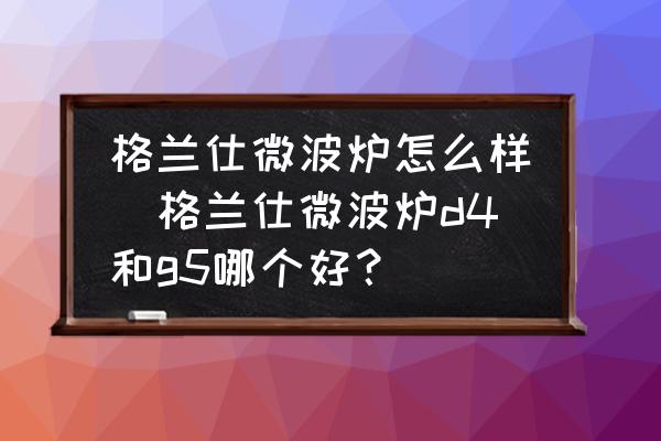 格蘭仕微波爐怎么樣(格蘭仕微波爐d4和g5哪個好？)