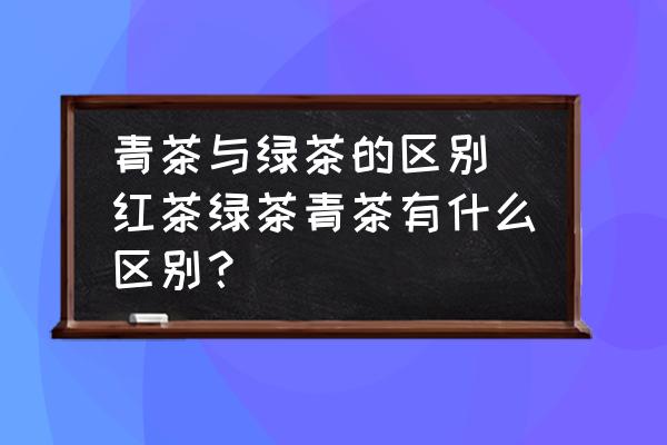 青茶與綠茶的區(qū)別 紅茶綠茶青茶有什么區(qū)別？