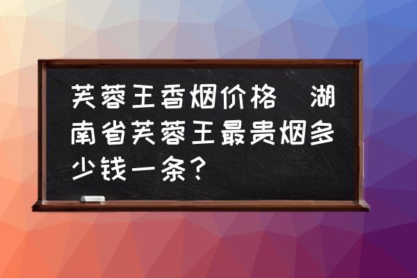 芙蓉王香煙價(jià)格(湖南省芙蓉王最貴煙多少錢(qián)一條？)