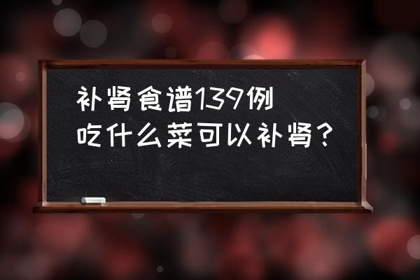 補(bǔ)腎食譜139例(吃什么菜可以補(bǔ)腎？)