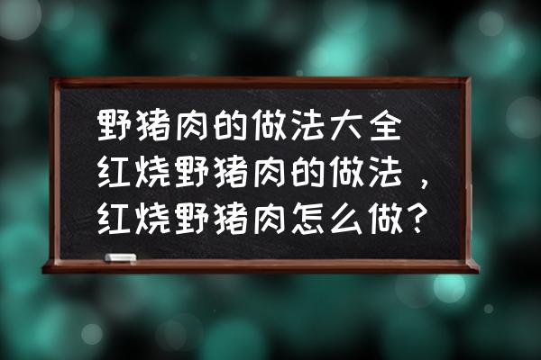 野豬肉的做法大全 紅燒野豬肉的做法，紅燒野豬肉怎么做？