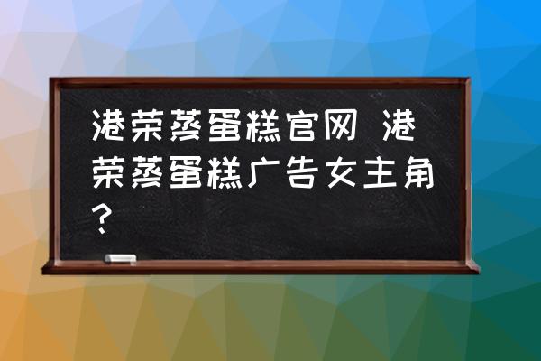 港榮蒸蛋糕官網(wǎng) 港榮蒸蛋糕廣告女主角？